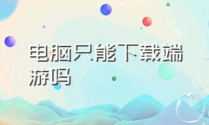 电脑只能下载端游吗（电脑只能下载端游吗怎么下载）