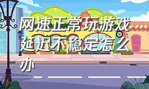 网速正常玩游戏延迟不稳定怎么办