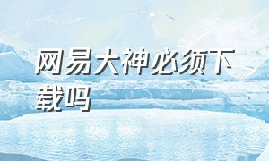 网易大神必须下载吗（网易大神为什么突然不能下载）