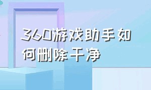 360游戏助手如何删除干净（360游戏助手如何删除干净软件）