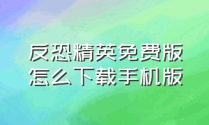 反恐精英免费版怎么下载手机版（反恐精英下载手机版中文版）