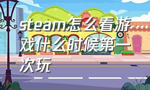 steam怎么看游戏什么时候第一次玩（steam怎么看自己的第一次游戏时间）