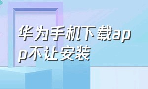 华为手机下载app不让安装（华为手机下载不让安装怎么办）