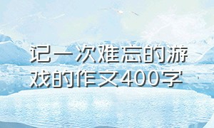 记一次难忘的游戏的作文400字（我最难忘的游戏作文400字以上）