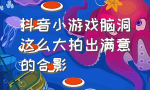 抖音小游戏脑洞这么大拍出满意的合影（抖音小游戏脑洞有点大教程）