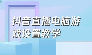 抖音直播电脑游戏设置教学（抖音直播电脑游戏设置教学怎么设置）