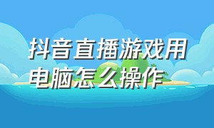 抖音直播游戏用电脑怎么操作