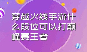 穿越火线手游什么段位可以打巅峰赛王者（穿越火线手游什么段位可以打巅峰赛王者荣耀）