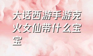 大话西游手游克火女仙带什么宝宝（大话西游手游女仙用火法克什么）