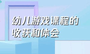 幼儿游戏课程的收获和体会（幼儿游戏课程的收获和体会总结）