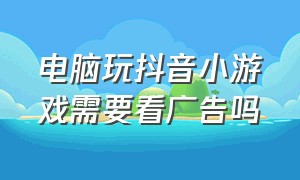 电脑玩抖音小游戏需要看广告吗（抖音小游戏怎么在电脑打开）