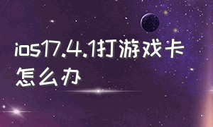 ios17.4.1打游戏卡怎么办（ios17.4.1升级之后打游戏卡顿）