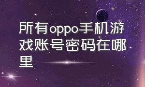 所有oppo手机游戏账号密码在哪里（oppo游戏账号密码在哪里）