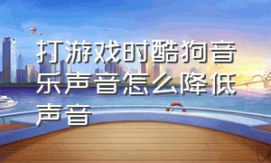 打游戏时酷狗音乐声音怎么降低声音（怎么把游戏音量和酷狗音量分开调）