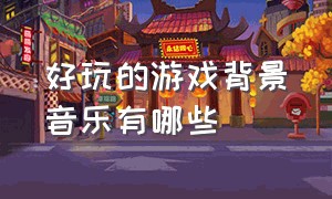 好玩的游戏背景音乐有哪些（好玩的游戏推荐破解版）