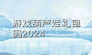 游戏葫芦娃礼包码2024（葫芦娃2024兑换礼包码手游）