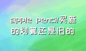 apple pencil买新的划算还是旧的