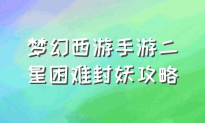 梦幻西游手游二星困难封妖攻略（梦幻西游手游二星困难封妖攻略视频）