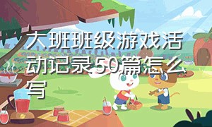 大班班级游戏活动记录50篇怎么写（幼儿大班班级游戏活动记录表）