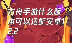 方舟手游什么版本可以适配安卓12.2（方舟手游安卓和苹果系统互通吗）