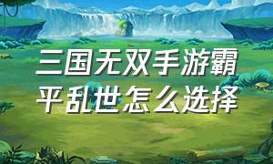 三国无双手游霸平乱世怎么选择（三国无双霸业手游新手福利）