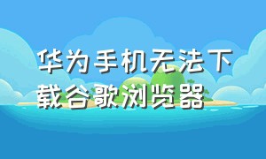 华为手机无法下载谷歌浏览器（华为手机无法下载谷歌浏览器要用华为账号登录怎么回事）