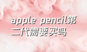 apple pencil第二代需要买吗（apple pencil第二代值不值得买）