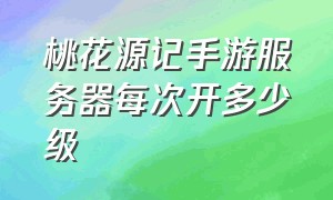 桃花源记手游服务器每次开多少级（桃花源记手游）