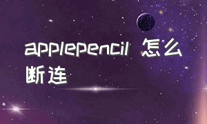 applepencil 怎么断连（applepencil怎么断开）