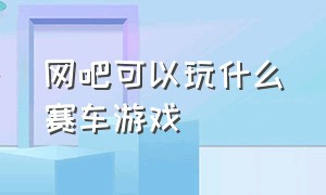 网吧可以玩什么赛车游戏（在网吧可以玩局域网的赛车游戏）