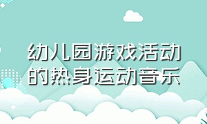 幼儿园游戏活动的热身运动音乐（幼儿园游戏前热身运动音乐嗨一点）