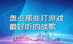 盘点那些打游戏最好听的战歌（盘点十首超燃战歌打游戏时必听）