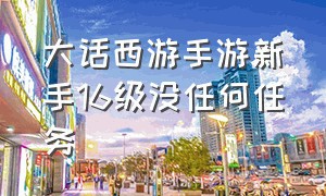 大话西游手游新手16级没任何任务（大话西游手游怎么一开始就30多级）