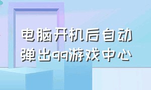 电脑开机后自动弹出qq游戏中心（电脑开机后自动弹出qq游戏中心怎么关闭）