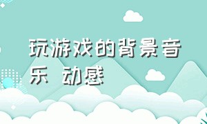 玩游戏的背景音乐 动感（适合玩游戏的背景音乐动感中文）