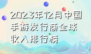 2023年12月中国手游发行商全球收入排行榜（中国手游发行商收入top30）