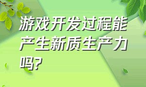 游戏开发过程能产生新质生产力吗?（游戏开发过程能产生新质生产力吗对吗）