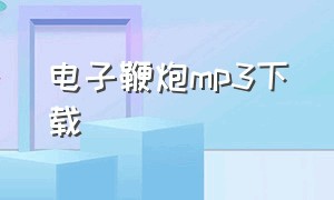 电子鞭炮mp3下载（电子爆竹音效mp3在哪下）