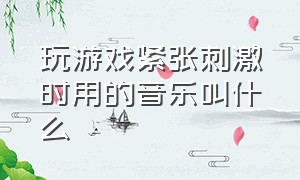 玩游戏紧张刺激时用的音乐叫什么（玩游戏紧张刺激时用的音乐叫什么来着）