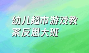 幼儿超市游戏教案反思大班