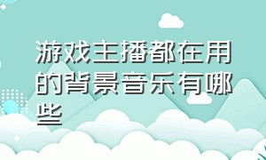 游戏主播都在用的背景音乐有哪些（游戏直播背景音乐叫什么名字）