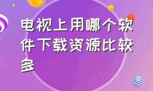 电视上用哪个软件下载资源比较多（电视机上的软件需要从哪里下载）