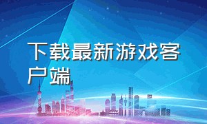 下载最新游戏客户端（游戏免费下载安装入口）