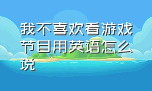 我不喜欢看游戏节目用英语怎么说