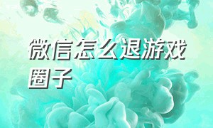 微信怎么退游戏圈子（微信怎么退游戏圈子账号）