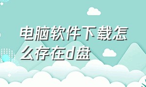 电脑软件下载怎么存在d盘（电脑下载的软件怎么默认放在d盘）