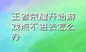 王者荣耀开始游戏点不进去怎么办（王者荣耀开始游戏点不进去怎么办呀）