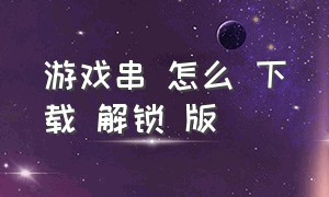 游戏串 怎么 下载 解锁 版