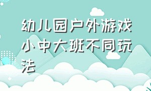 幼儿园户外游戏小中大班不同玩法（幼儿园户外游戏小中大班不同玩法教案）