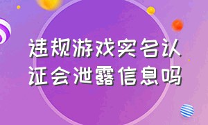 违规游戏实名认证会泄露信息吗（游戏实名认证会泄露个人隐私吗）